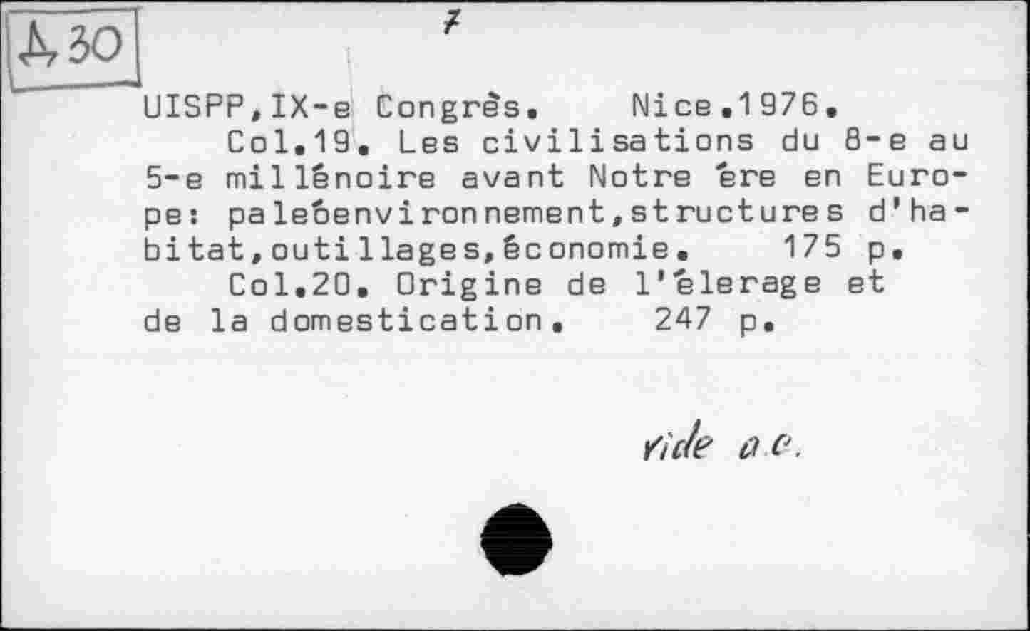 ﻿UISPP,IX-e Congrès. Nice.1 976.
Col.19. Les civilisations du 8-е au 5-е millénoire avant Notre ere en Europe: paleéenvironnement,structures d’habitat, outi liages, économie. 175 p.
Col.20. Origine de l'elerage et de la domestication. 247 p.
Ziele û.e.